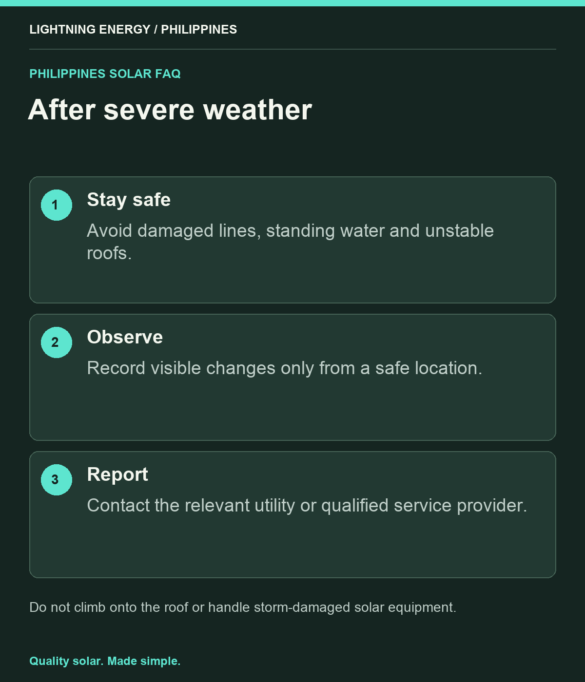 After severe weather. Stay safe: Avoid damaged lines, standing water and unstable roofs. Observe: Record visible changes only from a safe location. Report: Contact the relevant utility or qualified service provider.