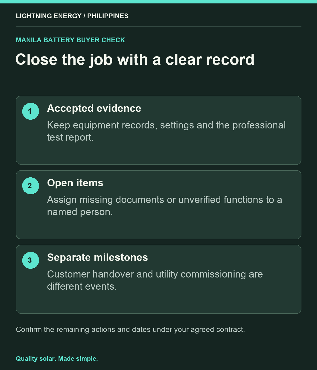 Close the job with a clear record. Accepted evidence: Keep equipment records, settings and the professional test report. Open items: Assign missing documents or unverified functions to a named person. Separate milestones: Customer handover and utility commissioning are different events.